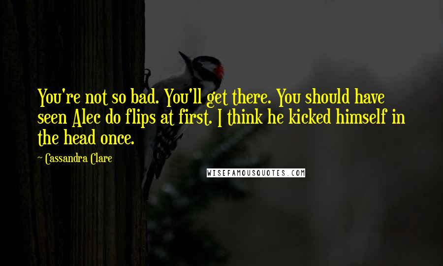 Cassandra Clare Quotes: You're not so bad. You'll get there. You should have seen Alec do flips at first. I think he kicked himself in the head once.