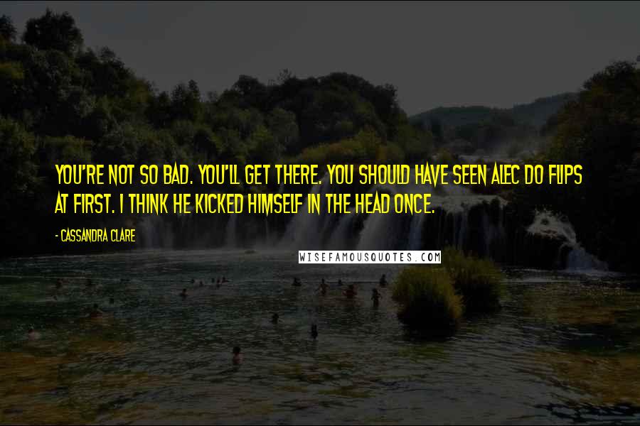 Cassandra Clare Quotes: You're not so bad. You'll get there. You should have seen Alec do flips at first. I think he kicked himself in the head once.