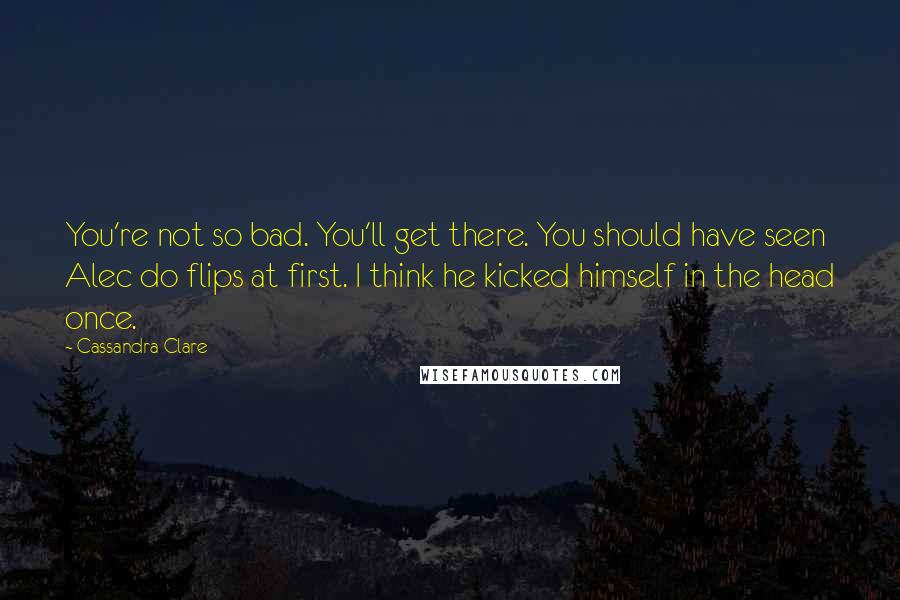 Cassandra Clare Quotes: You're not so bad. You'll get there. You should have seen Alec do flips at first. I think he kicked himself in the head once.