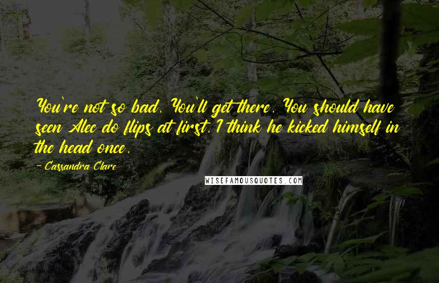 Cassandra Clare Quotes: You're not so bad. You'll get there. You should have seen Alec do flips at first. I think he kicked himself in the head once.