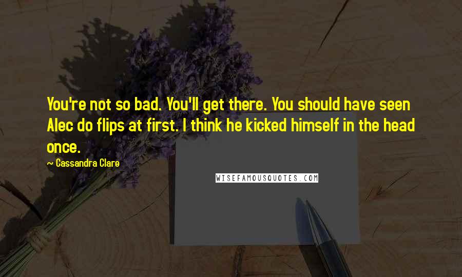 Cassandra Clare Quotes: You're not so bad. You'll get there. You should have seen Alec do flips at first. I think he kicked himself in the head once.