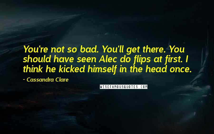 Cassandra Clare Quotes: You're not so bad. You'll get there. You should have seen Alec do flips at first. I think he kicked himself in the head once.