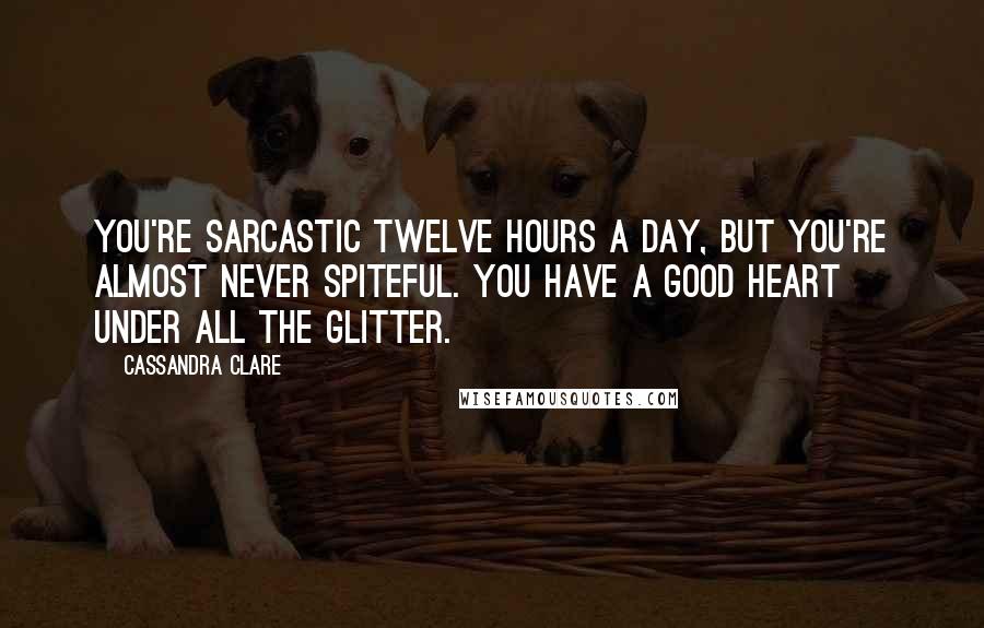 Cassandra Clare Quotes: You're sarcastic twelve hours a day, but you're almost never spiteful. You have a good heart under all the glitter.