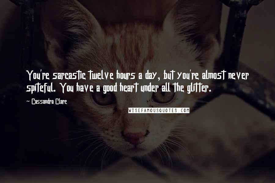 Cassandra Clare Quotes: You're sarcastic twelve hours a day, but you're almost never spiteful. You have a good heart under all the glitter.