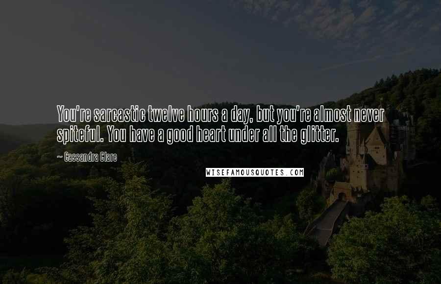 Cassandra Clare Quotes: You're sarcastic twelve hours a day, but you're almost never spiteful. You have a good heart under all the glitter.