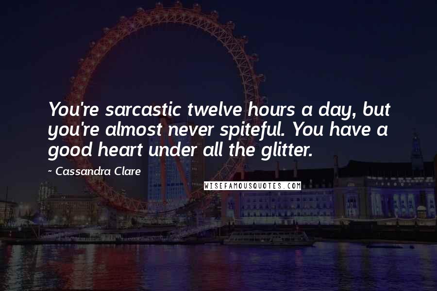 Cassandra Clare Quotes: You're sarcastic twelve hours a day, but you're almost never spiteful. You have a good heart under all the glitter.