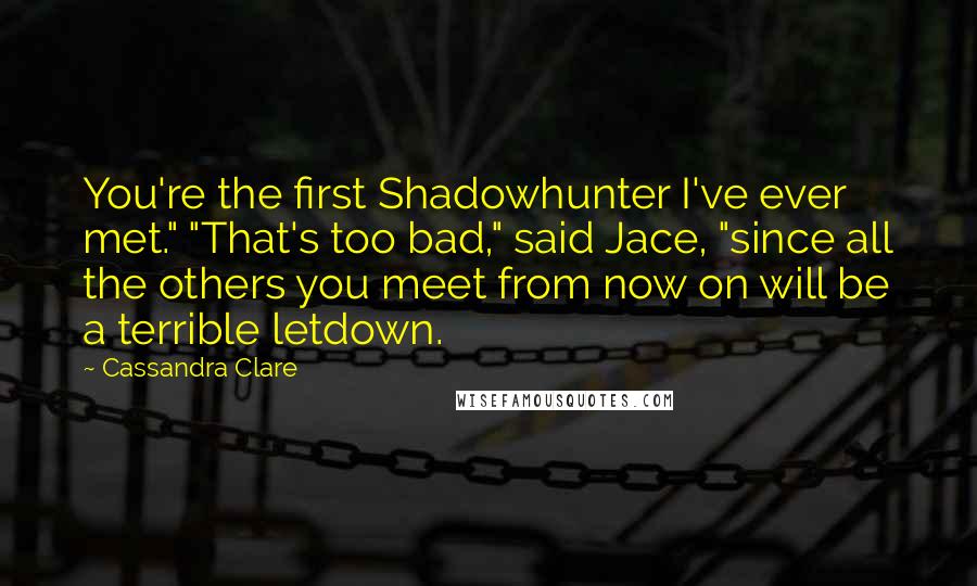 Cassandra Clare Quotes: You're the first Shadowhunter I've ever met." "That's too bad," said Jace, "since all the others you meet from now on will be a terrible letdown.