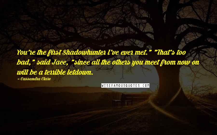 Cassandra Clare Quotes: You're the first Shadowhunter I've ever met." "That's too bad," said Jace, "since all the others you meet from now on will be a terrible letdown.