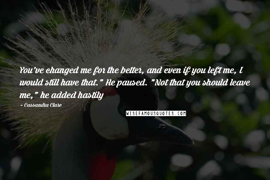 Cassandra Clare Quotes: You've changed me for the better, and even if you left me, I would still have that." He paused. "Not that you should leave me," he added hastily