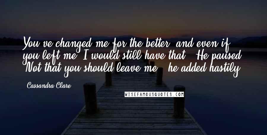 Cassandra Clare Quotes: You've changed me for the better, and even if you left me, I would still have that." He paused. "Not that you should leave me," he added hastily