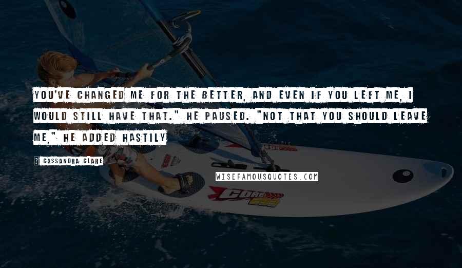 Cassandra Clare Quotes: You've changed me for the better, and even if you left me, I would still have that." He paused. "Not that you should leave me," he added hastily