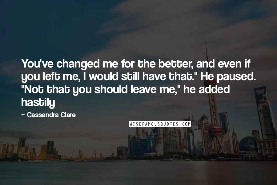 Cassandra Clare Quotes: You've changed me for the better, and even if you left me, I would still have that." He paused. "Not that you should leave me," he added hastily