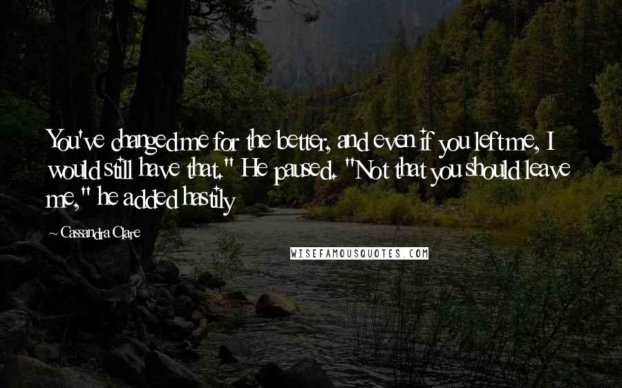 Cassandra Clare Quotes: You've changed me for the better, and even if you left me, I would still have that." He paused. "Not that you should leave me," he added hastily