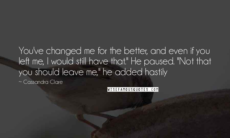 Cassandra Clare Quotes: You've changed me for the better, and even if you left me, I would still have that." He paused. "Not that you should leave me," he added hastily