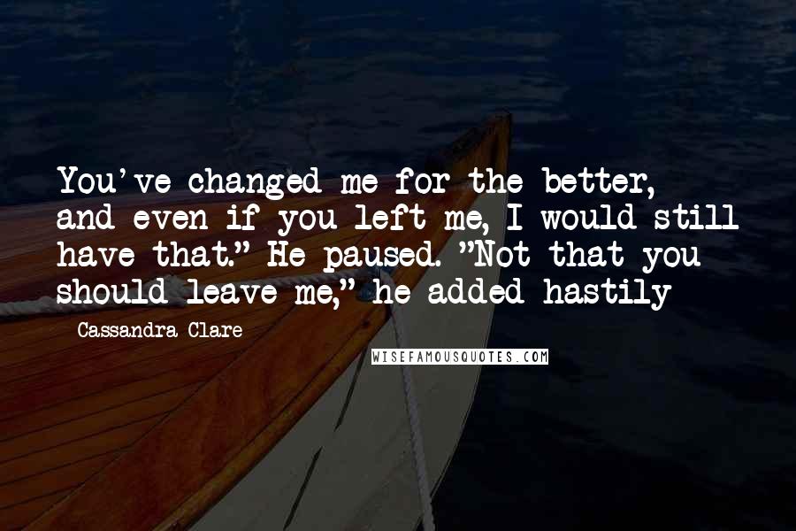 Cassandra Clare Quotes: You've changed me for the better, and even if you left me, I would still have that." He paused. "Not that you should leave me," he added hastily