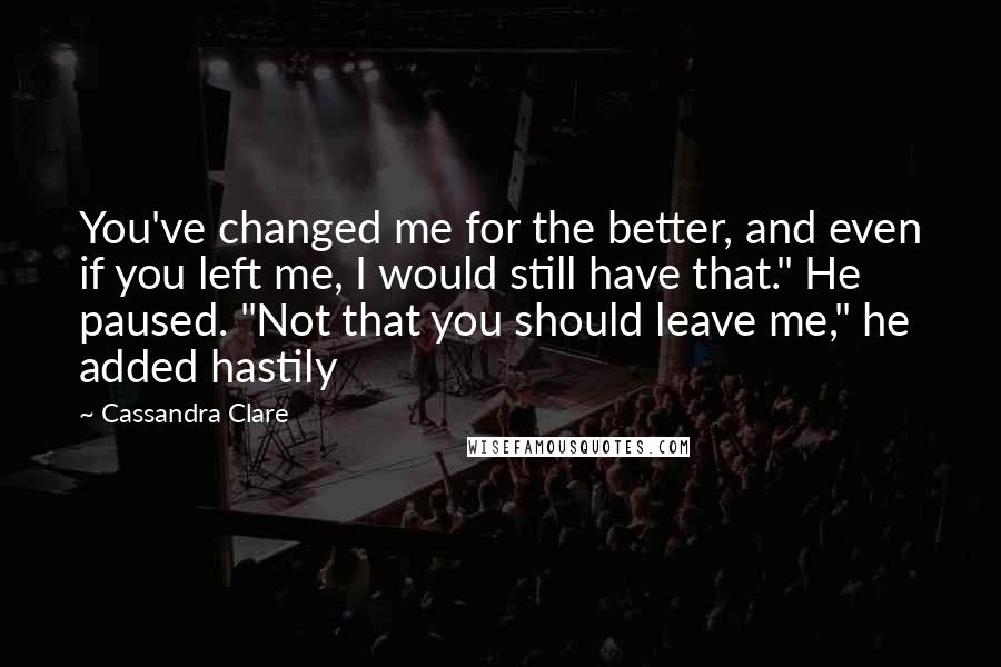 Cassandra Clare Quotes: You've changed me for the better, and even if you left me, I would still have that." He paused. "Not that you should leave me," he added hastily