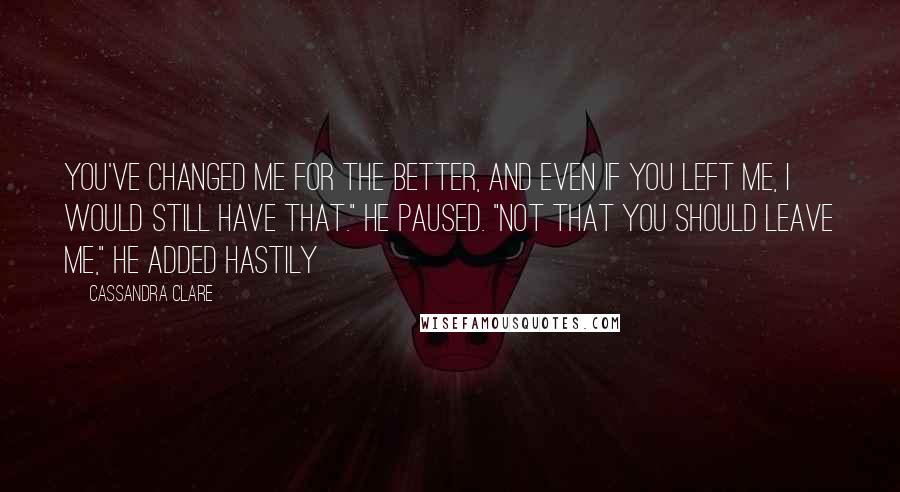 Cassandra Clare Quotes: You've changed me for the better, and even if you left me, I would still have that." He paused. "Not that you should leave me," he added hastily