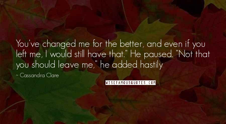 Cassandra Clare Quotes: You've changed me for the better, and even if you left me, I would still have that." He paused. "Not that you should leave me," he added hastily
