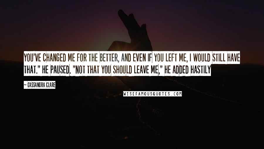 Cassandra Clare Quotes: You've changed me for the better, and even if you left me, I would still have that." He paused. "Not that you should leave me," he added hastily