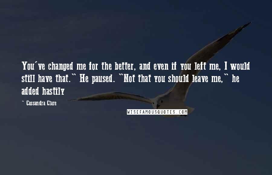 Cassandra Clare Quotes: You've changed me for the better, and even if you left me, I would still have that." He paused. "Not that you should leave me," he added hastily