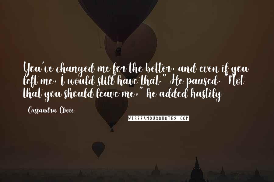 Cassandra Clare Quotes: You've changed me for the better, and even if you left me, I would still have that." He paused. "Not that you should leave me," he added hastily
