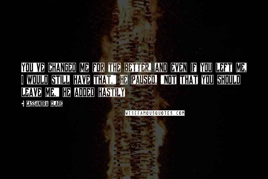Cassandra Clare Quotes: You've changed me for the better, and even if you left me, I would still have that." He paused. "Not that you should leave me," he added hastily