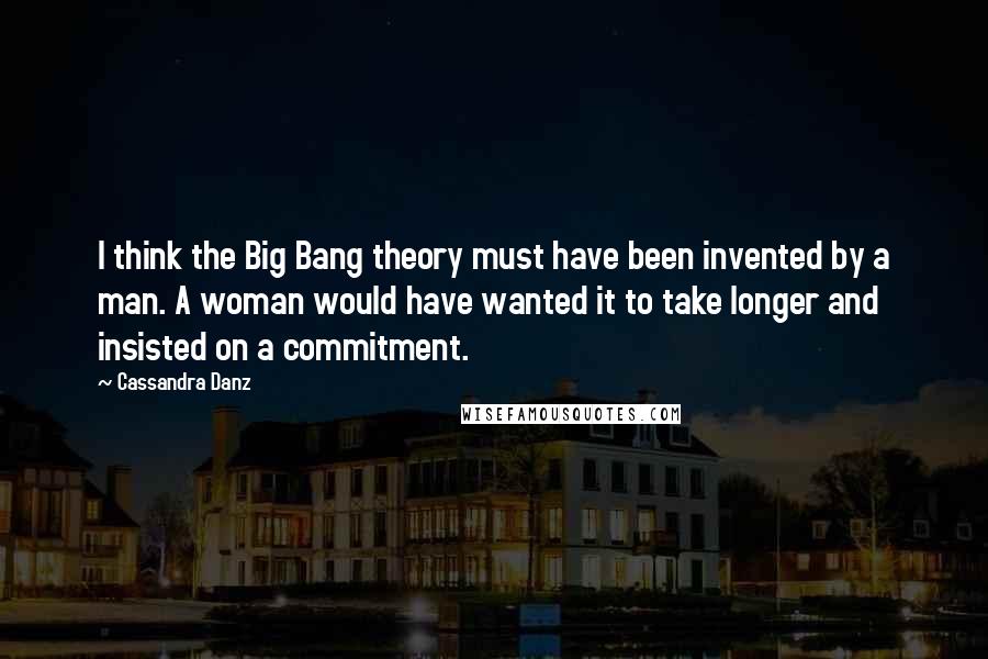 Cassandra Danz Quotes: I think the Big Bang theory must have been invented by a man. A woman would have wanted it to take longer and insisted on a commitment.