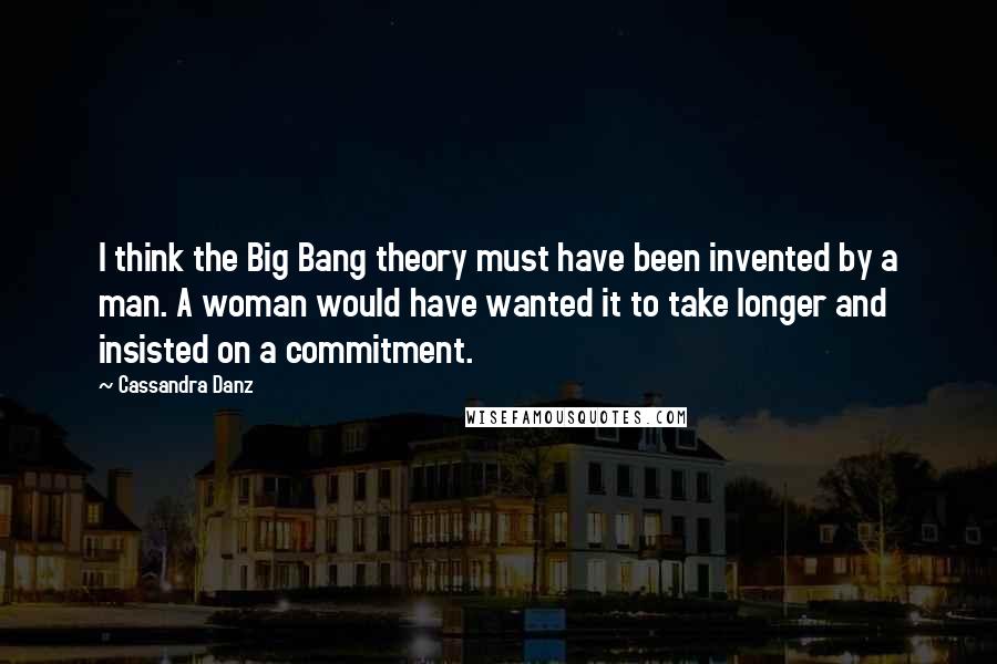 Cassandra Danz Quotes: I think the Big Bang theory must have been invented by a man. A woman would have wanted it to take longer and insisted on a commitment.