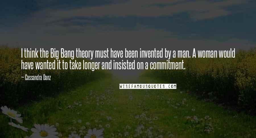 Cassandra Danz Quotes: I think the Big Bang theory must have been invented by a man. A woman would have wanted it to take longer and insisted on a commitment.