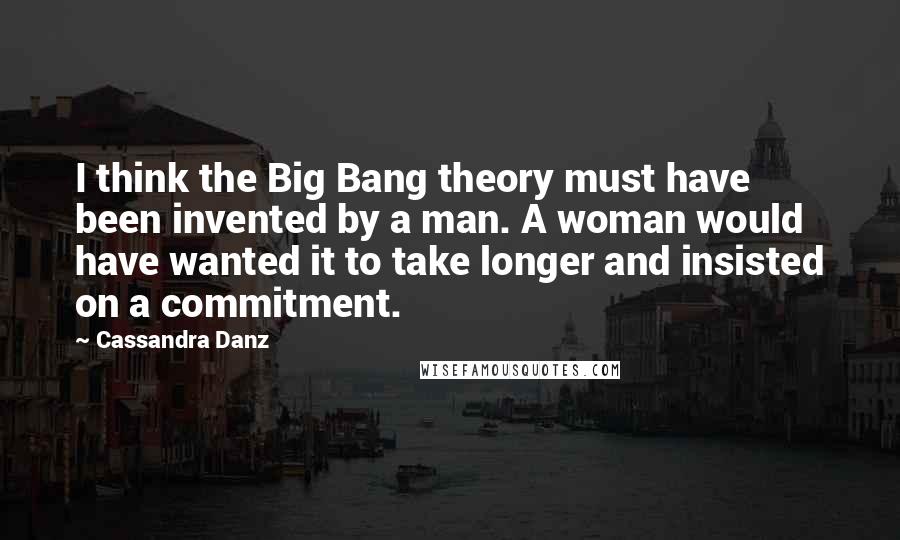 Cassandra Danz Quotes: I think the Big Bang theory must have been invented by a man. A woman would have wanted it to take longer and insisted on a commitment.