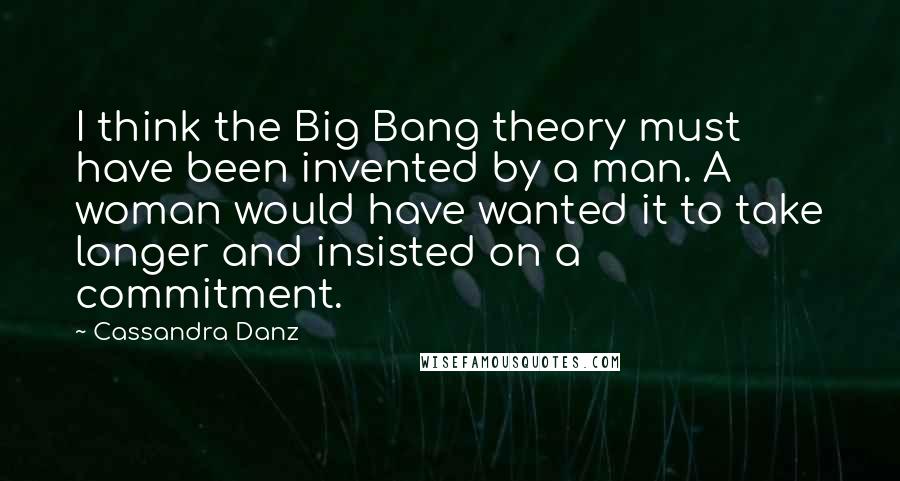 Cassandra Danz Quotes: I think the Big Bang theory must have been invented by a man. A woman would have wanted it to take longer and insisted on a commitment.