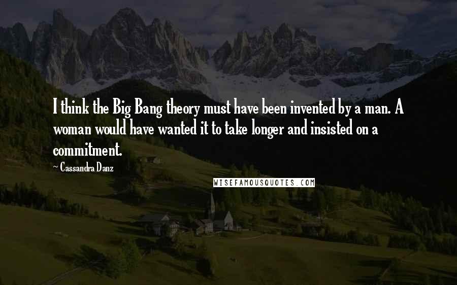 Cassandra Danz Quotes: I think the Big Bang theory must have been invented by a man. A woman would have wanted it to take longer and insisted on a commitment.