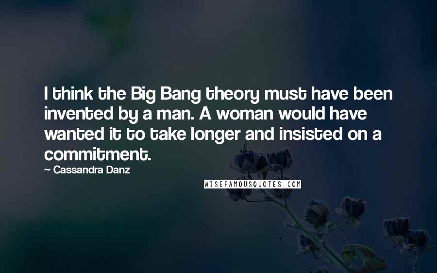 Cassandra Danz Quotes: I think the Big Bang theory must have been invented by a man. A woman would have wanted it to take longer and insisted on a commitment.