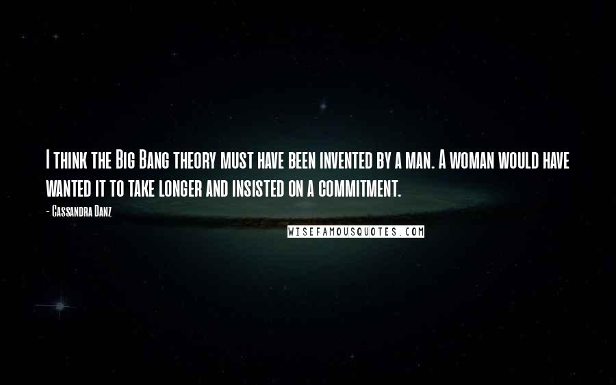 Cassandra Danz Quotes: I think the Big Bang theory must have been invented by a man. A woman would have wanted it to take longer and insisted on a commitment.