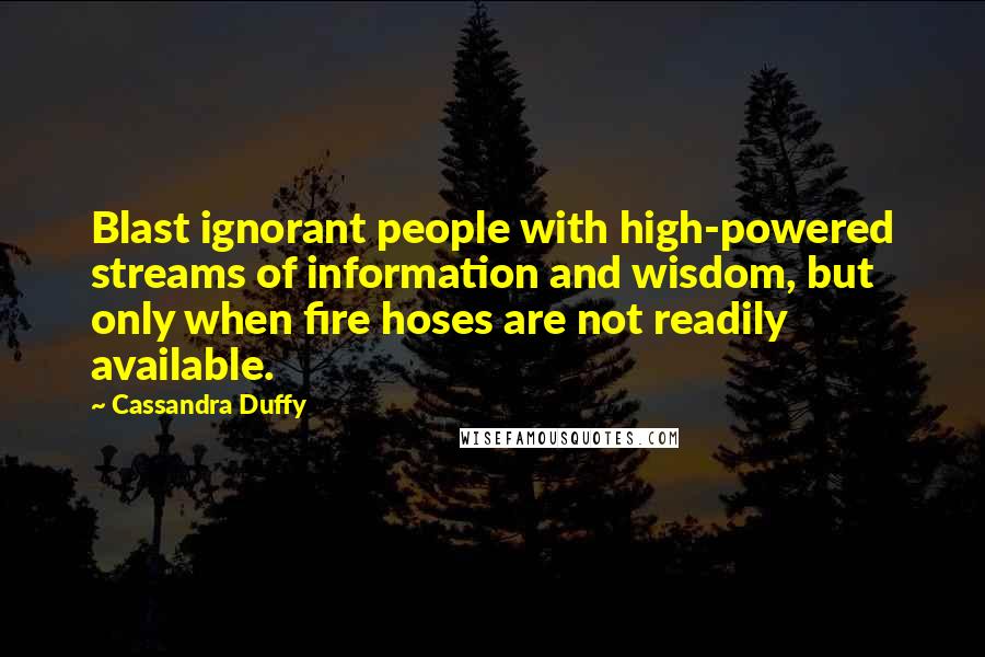 Cassandra Duffy Quotes: Blast ignorant people with high-powered streams of information and wisdom, but only when fire hoses are not readily available.