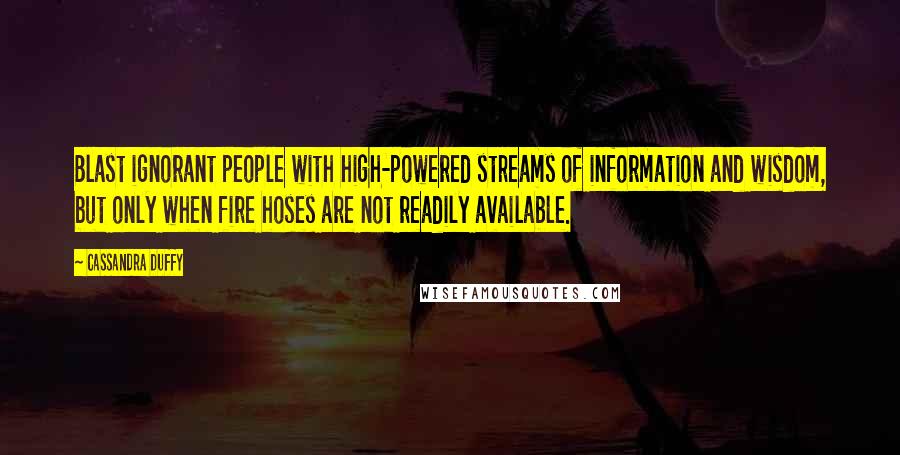 Cassandra Duffy Quotes: Blast ignorant people with high-powered streams of information and wisdom, but only when fire hoses are not readily available.