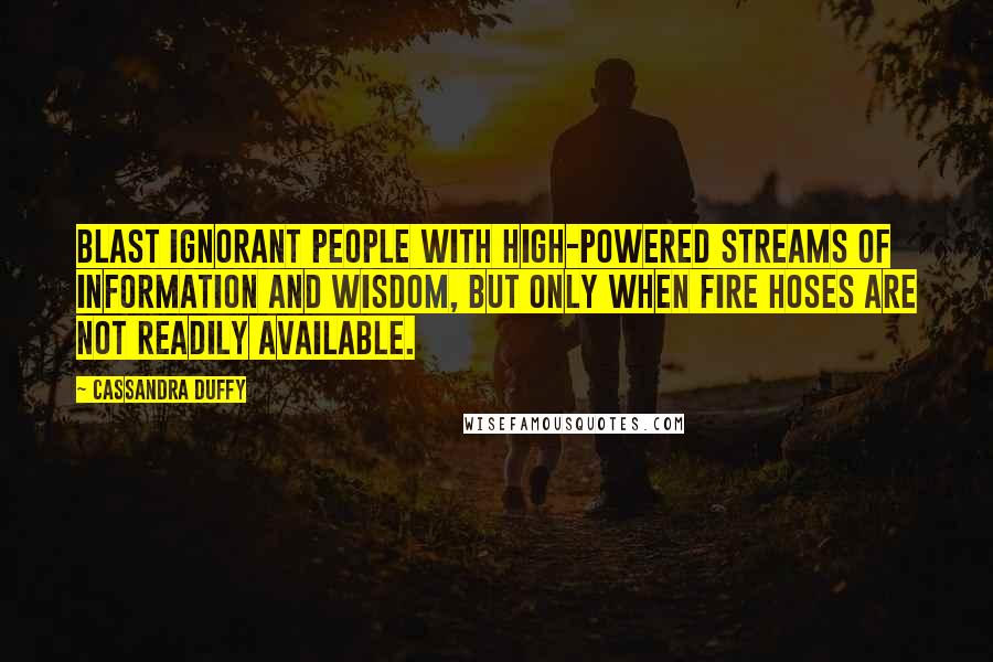 Cassandra Duffy Quotes: Blast ignorant people with high-powered streams of information and wisdom, but only when fire hoses are not readily available.