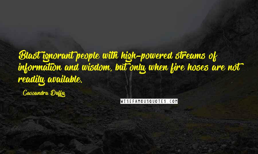 Cassandra Duffy Quotes: Blast ignorant people with high-powered streams of information and wisdom, but only when fire hoses are not readily available.