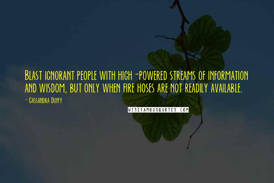 Cassandra Duffy Quotes: Blast ignorant people with high-powered streams of information and wisdom, but only when fire hoses are not readily available.