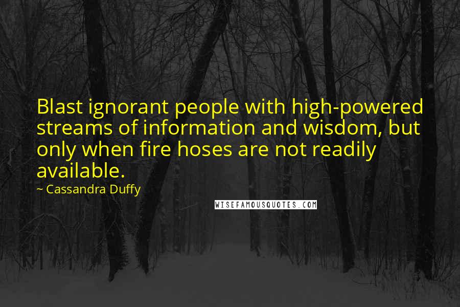 Cassandra Duffy Quotes: Blast ignorant people with high-powered streams of information and wisdom, but only when fire hoses are not readily available.