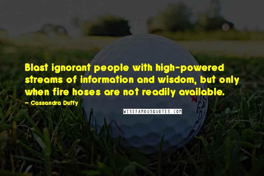 Cassandra Duffy Quotes: Blast ignorant people with high-powered streams of information and wisdom, but only when fire hoses are not readily available.