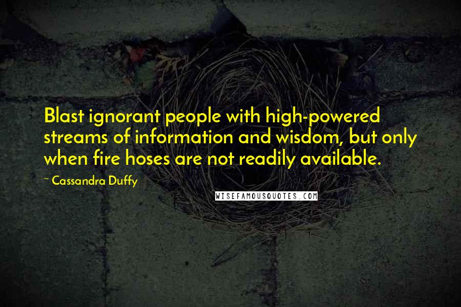 Cassandra Duffy Quotes: Blast ignorant people with high-powered streams of information and wisdom, but only when fire hoses are not readily available.