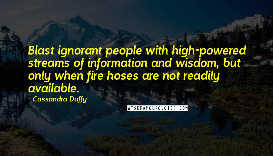 Cassandra Duffy Quotes: Blast ignorant people with high-powered streams of information and wisdom, but only when fire hoses are not readily available.