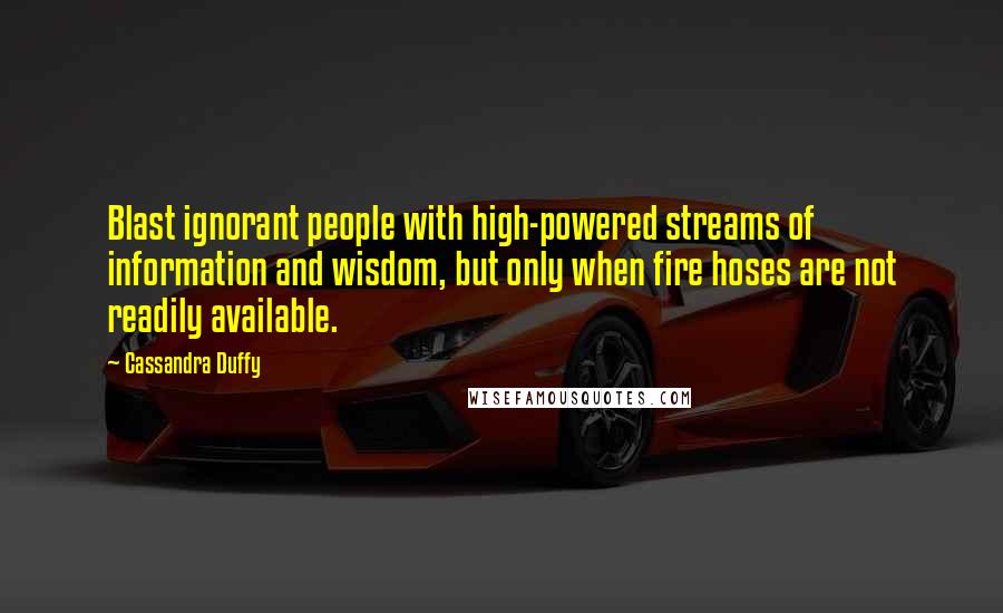 Cassandra Duffy Quotes: Blast ignorant people with high-powered streams of information and wisdom, but only when fire hoses are not readily available.