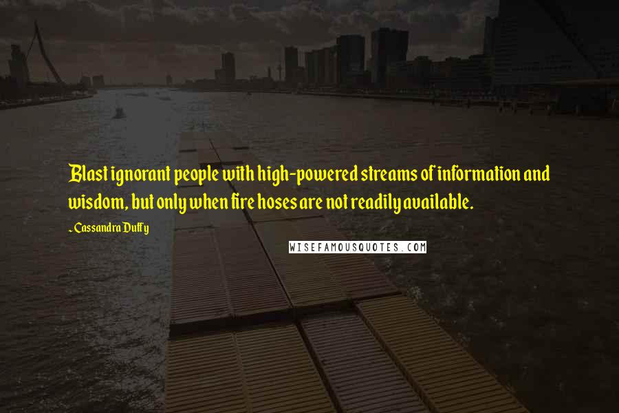 Cassandra Duffy Quotes: Blast ignorant people with high-powered streams of information and wisdom, but only when fire hoses are not readily available.