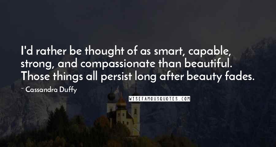 Cassandra Duffy Quotes: I'd rather be thought of as smart, capable, strong, and compassionate than beautiful. Those things all persist long after beauty fades.
