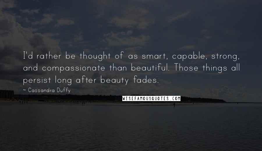 Cassandra Duffy Quotes: I'd rather be thought of as smart, capable, strong, and compassionate than beautiful. Those things all persist long after beauty fades.