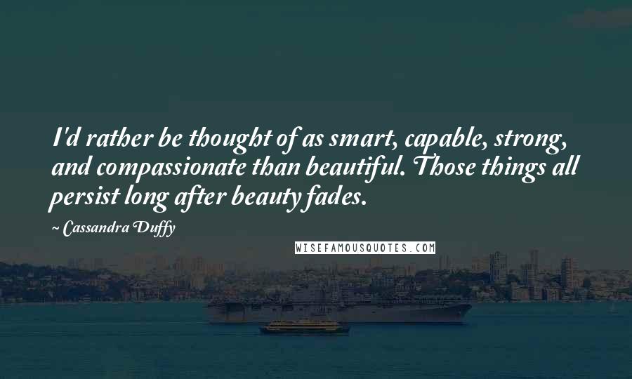 Cassandra Duffy Quotes: I'd rather be thought of as smart, capable, strong, and compassionate than beautiful. Those things all persist long after beauty fades.