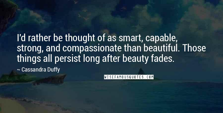 Cassandra Duffy Quotes: I'd rather be thought of as smart, capable, strong, and compassionate than beautiful. Those things all persist long after beauty fades.