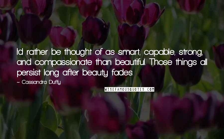 Cassandra Duffy Quotes: I'd rather be thought of as smart, capable, strong, and compassionate than beautiful. Those things all persist long after beauty fades.